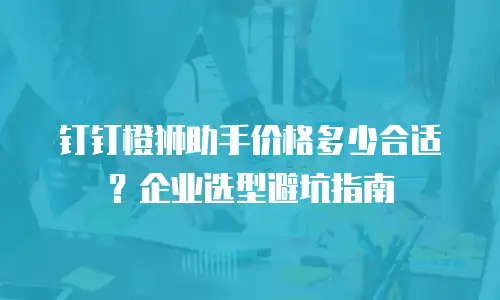 钉钉橙狮助手价格多少合适？企业选型避坑指南
