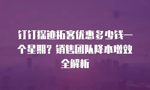 钉钉探迹拓客优惠多少钱一个星期？销售团队降本增效全解析
