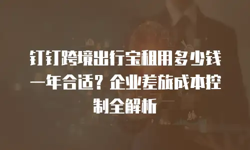 钉钉跨境出行宝租用多少钱一年合适？企业差旅成本控制全解析