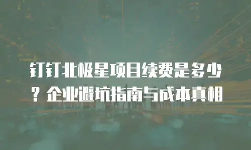 钉钉北极星项目续费是多少？企业避坑指南与成本真相