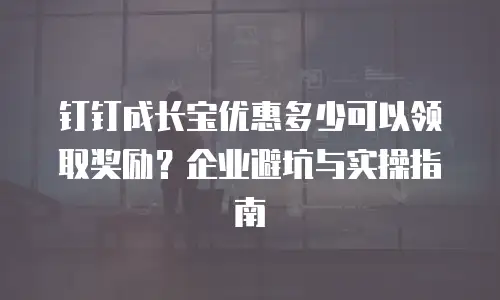 钉钉成长宝优惠多少可以领取奖励？企业避坑与实操指南