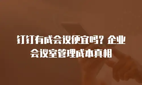 钉钉有成会议便宜吗？企业会议室管理成本真相