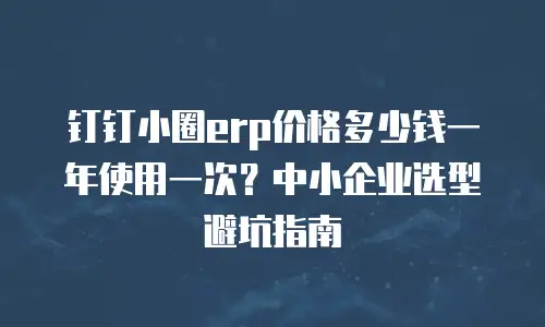 钉钉小圈erp价格多少钱一年使用一次？中小企业选型避坑指南