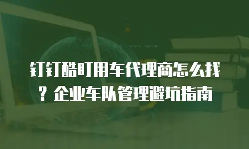 钉钉酷盯用车代理商怎么找？企业车队管理避坑指南