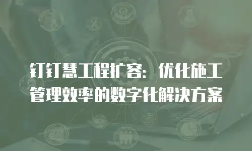 钉钉慧工程扩容：优化施工管理效率的数字化解决方案
