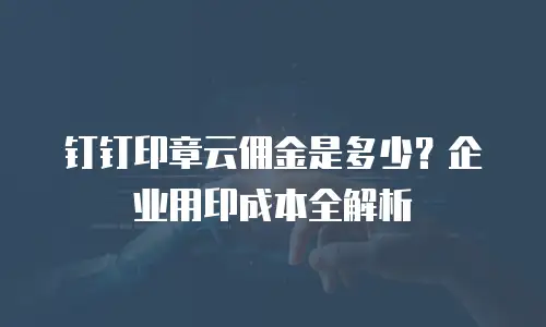 钉钉印章云佣金是多少？企业用印成本全解析