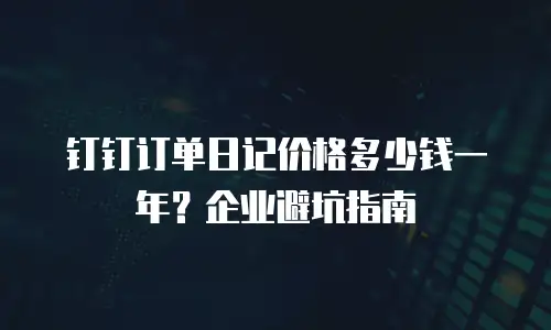 钉钉订单日记价格多少钱一年？企业避坑指南