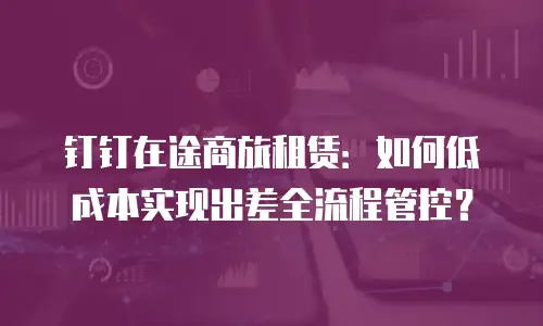 钉钉在途商旅租赁：如何低成本实现出差全流程管控？