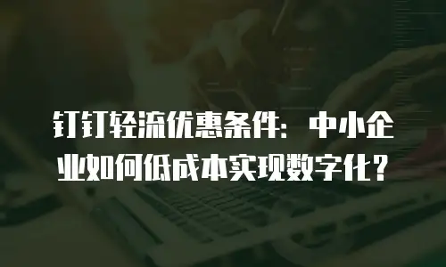 钉钉轻流优惠条件：中小企业如何低成本实现数字化？