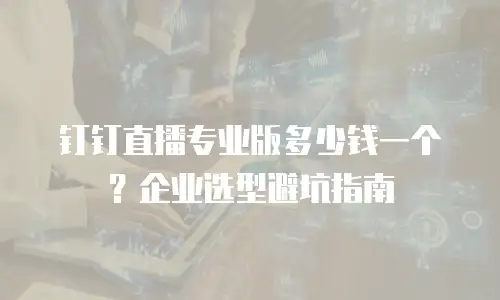 钉钉直播专业版多少钱一个？企业选型避坑指南