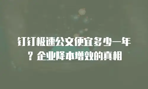 钉钉极速公文便宜多少一年？企业降本增效的真相