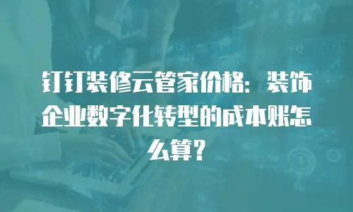 钉钉装修云管家价格：装饰企业数字化转型的成本账怎么算？