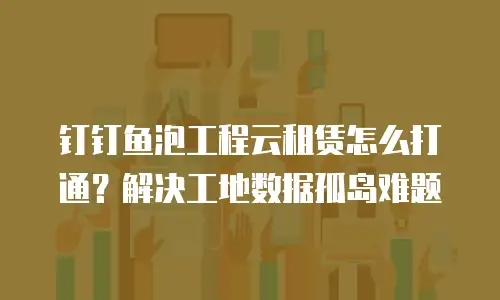 钉钉鱼泡工程云租赁怎么打通？解决工地数据孤岛难题