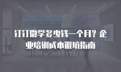 钉钉微学多少钱一个月？企业培训成本避坑指南
