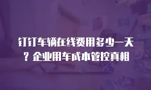 钉钉车辆在线费用多少一天？企业用车成本管控真相