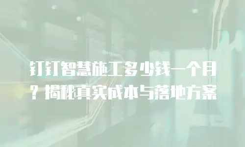 钉钉智慧施工多少钱一个月？揭秘真实成本与落地方案
