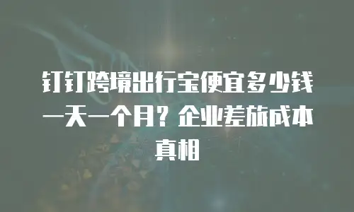 钉钉跨境出行宝便宜多少钱一天一个月？企业差旅成本真相