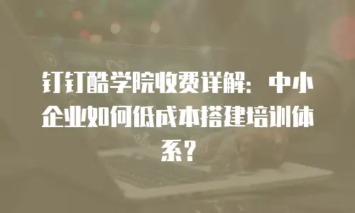 钉钉酷学院收费详解：中小企业如何低成本搭建培训体系？