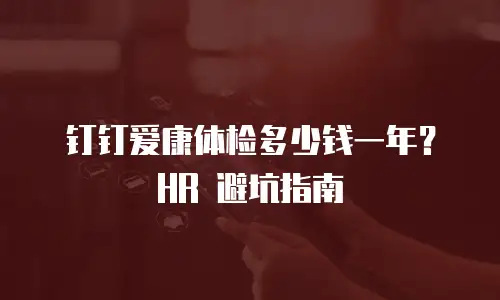 钉钉爱康体检多少钱一年？HR 避坑指南