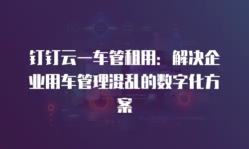 钉钉云一车管租用：解决企业用车管理混乱的数字化方案