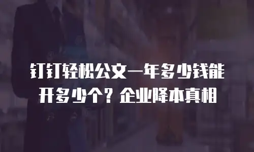 钉钉轻松公文一年多少钱能开多少个？企业降本真相