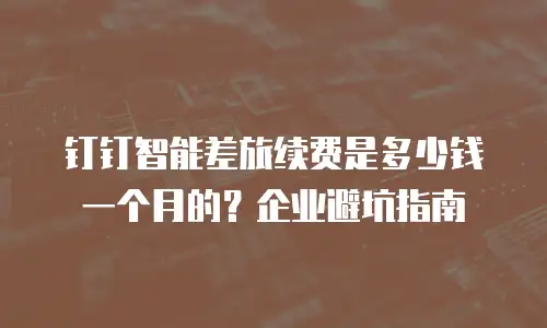 钉钉智能差旅续费是多少钱一个月的？企业避坑指南
