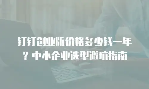 钉钉创业版价格多少钱一年？中小企业选型避坑指南