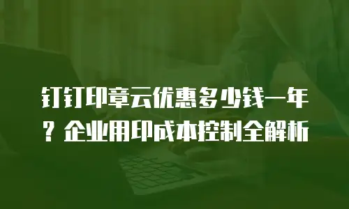 钉钉印章云优惠多少钱一年？企业用印成本控制全解析