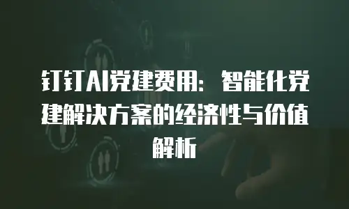钉钉AI党建费用：智能化党建解决方案的经济性与价值解析