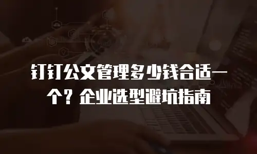 钉钉公文管理多少钱合适一个？企业选型避坑指南