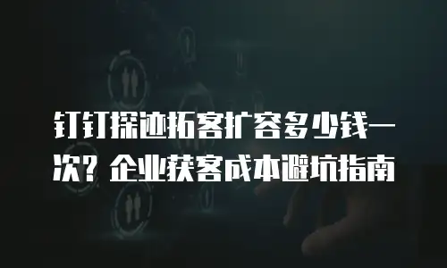 钉钉探迹拓客扩容多少钱一次？企业获客成本避坑指南