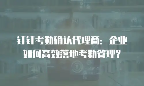 钉钉考勤确认代理商：企业如何高效落地考勤管理？