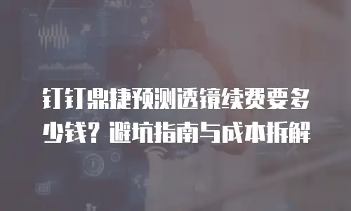 钉钉鼎捷预测透镜续费要多少钱？避坑指南与成本拆解