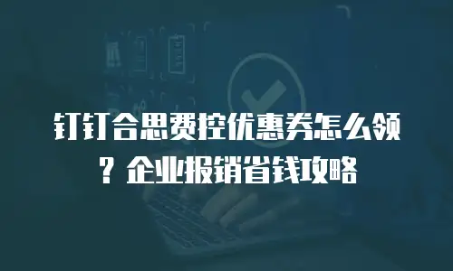 钉钉合思费控优惠券怎么领？企业报销省钱攻略