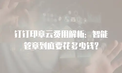 钉钉印章云费用解析：智能管章到底要花多少钱？