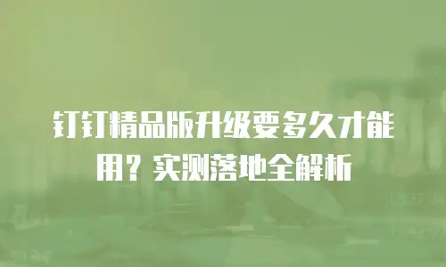 钉钉精品版升级要多久才能用？实测落地全解析