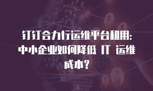 钉钉合力行运维平台租用：中小企业如何降低 IT 运维成本？