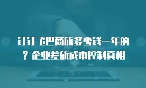 钉钉飞巴商旅多少钱一年的？企业差旅成本控制真相
