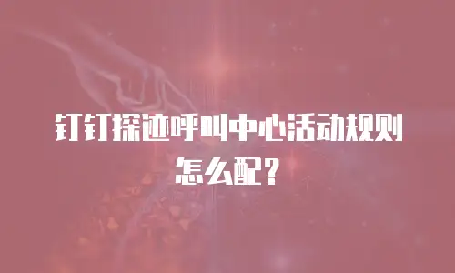 钉钉探迹呼叫中心活动规则怎么配？