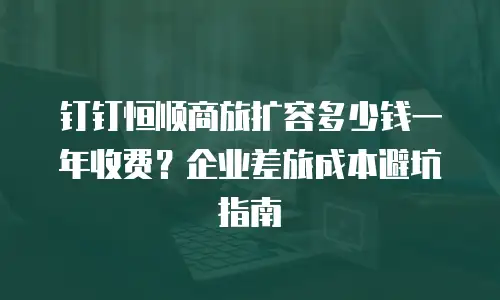 钉钉恒顺商旅扩容多少钱一年收费？企业差旅成本避坑指南