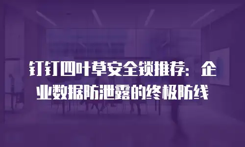 钉钉四叶草安全锁推荐：企业数据防泄露的终极防线