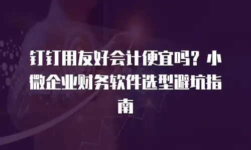 钉钉用友好会计便宜吗？小微企业财务软件选型避坑指南
