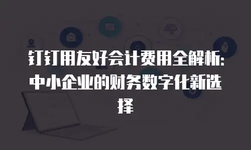 钉钉用友好会计费用全解析：中小企业的财务数字化新选择
