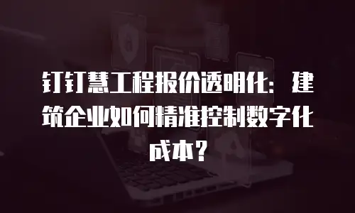 钉钉慧工程报价透明化：建筑企业如何精准控制数字化成本？