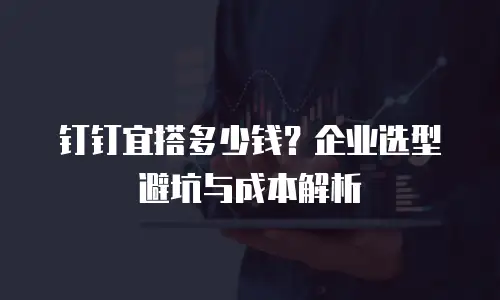 钉钉宜搭多少钱？企业选型避坑与成本解析