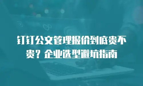钉钉公文管理报价到底贵不贵？企业选型避坑指南