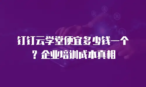 钉钉云学堂便宜多少钱一个？企业培训成本真相