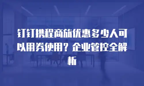 钉钉携程商旅优惠多少人可以用券使用？企业管控全解析