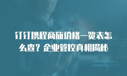 钉钉携程商旅价格一览表怎么查？企业管控真相揭秘