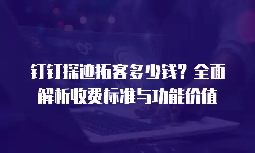 钉钉探迹拓客多少钱？全面解析收费标准与功能价值